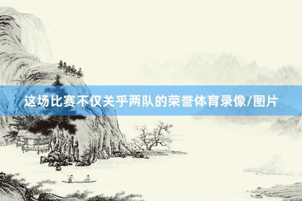 这场比赛不仅关乎两队的荣誉体育录像/图片