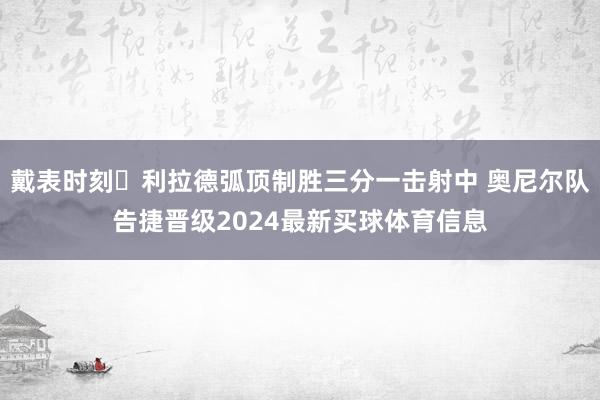 戴表时刻⌚利拉德弧顶制胜三分一击射中 奥尼尔队告捷晋级2024最新买球体育信息