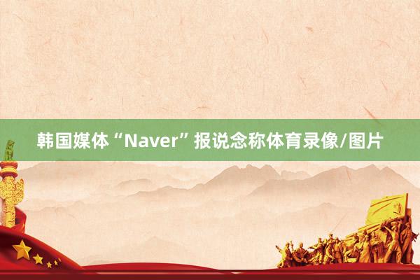 韩国媒体“Naver”报说念称体育录像/图片