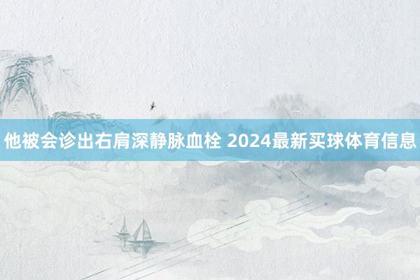 他被会诊出右肩深静脉血栓 2024最新买球体育信息