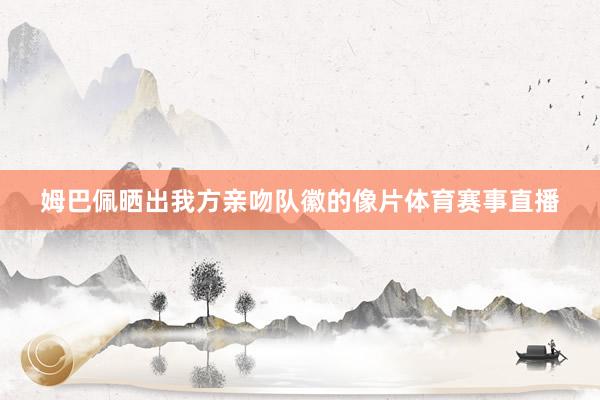 姆巴佩晒出我方亲吻队徽的像片体育赛事直播
