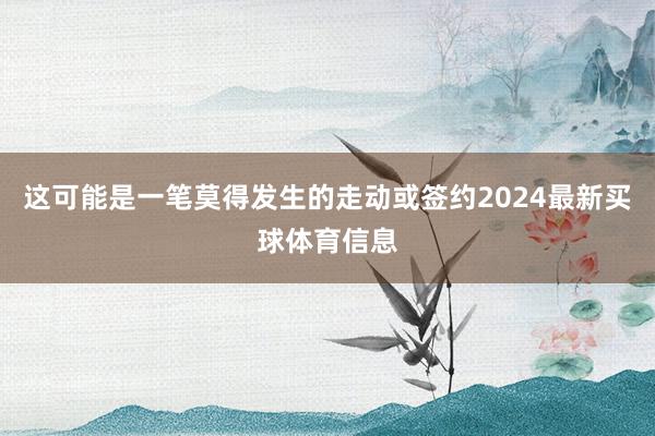 这可能是一笔莫得发生的走动或签约2024最新买球体育信息