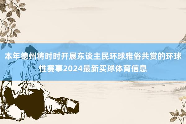 本年德州将时时开展东谈主民环球雅俗共赏的环球性赛事2024最新买球体育信息
