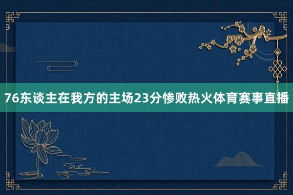 76东谈主在我方的主场23分惨败热火体育赛事直播