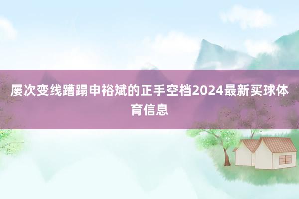屡次变线蹧蹋申裕斌的正手空档2024最新买球体育信息