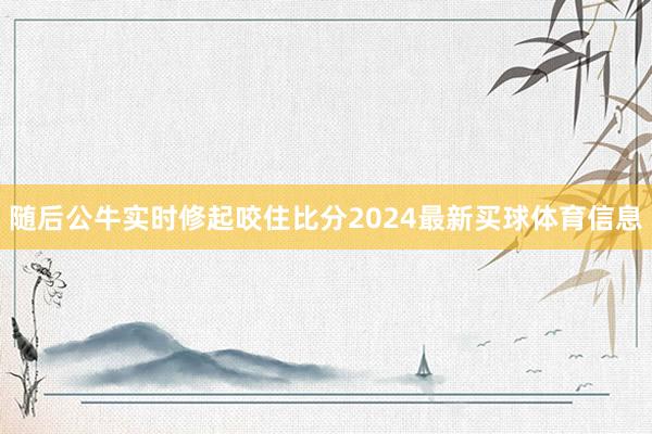 随后公牛实时修起咬住比分2024最新买球体育信息