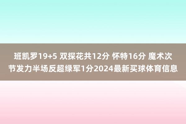 班凯罗19+5 双探花共12分 怀特16分 魔术次节发力半场反超绿军1分2024最新买球体育信息