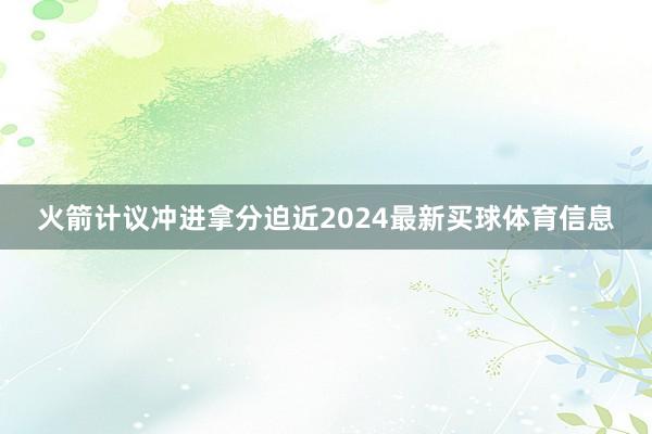 火箭计议冲进拿分迫近2024最新买球体育信息