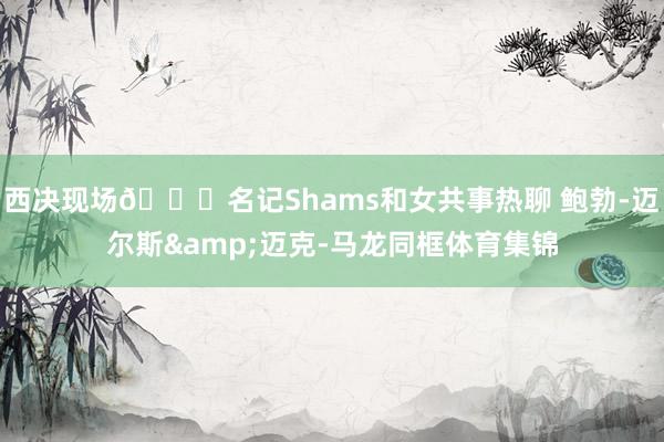 西决现场👀名记Shams和女共事热聊 鲍勃-迈尔斯&迈克-马龙同框体育集锦