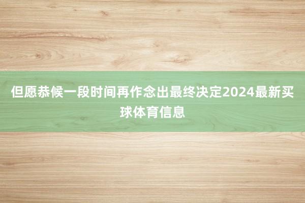 但愿恭候一段时间再作念出最终决定2024最新买球体育信息