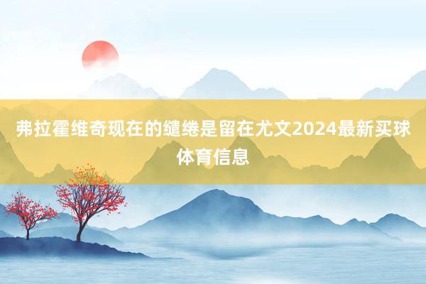 弗拉霍维奇现在的缱绻是留在尤文2024最新买球体育信息