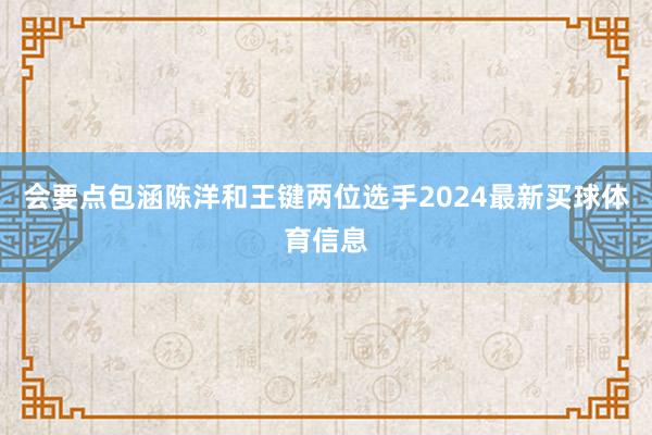会要点包涵陈洋和王键两位选手2024最新买球体育信息