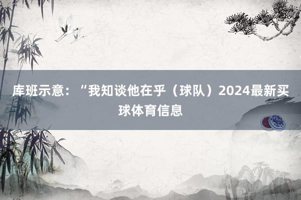 库班示意：“我知谈他在乎（球队）2024最新买球体育信息