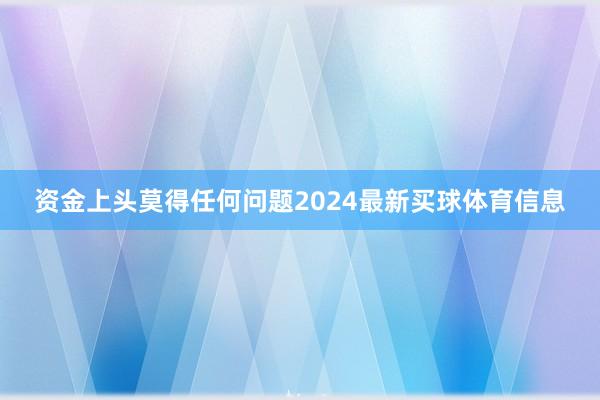 资金上头莫得任何问题2024最新买球体育信息