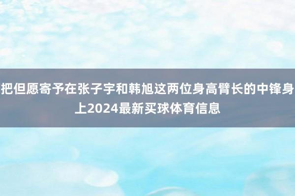 把但愿寄予在张子宇和韩旭这两位身高臂长的中锋身上2024最新买球体育信息