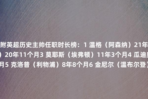 附英超历史主帅任职时长榜：1 温格（阿森纳）21年8个月2 弗格森（曼联）20年11个月3 莫耶斯（埃弗顿）11年3个月4 瓜迪奥拉（曼城）9年3个月5 克洛普（利物浦）8年8个月6 金尼尔（温布尔登）6年11个月7 雷德克纳普（西汉姆）6年9个月8 贝尼特斯（利物浦）5年11个月9 柯比什利（查尔顿）5年11个月10 阿尔特塔（阿森纳）5年9个月11 戴奇（伯恩利）5年9个月12 阿勒代斯（博尔