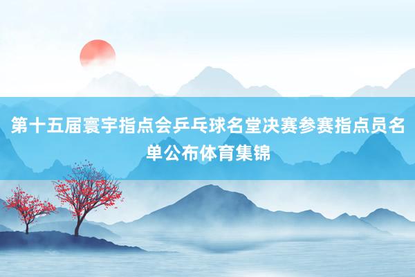 第十五届寰宇指点会乒乓球名堂决赛参赛指点员名单公布体育集锦
