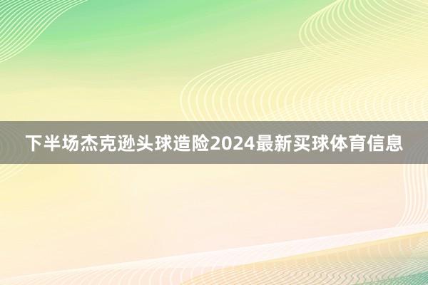 下半场杰克逊头球造险2024最新买球体育信息