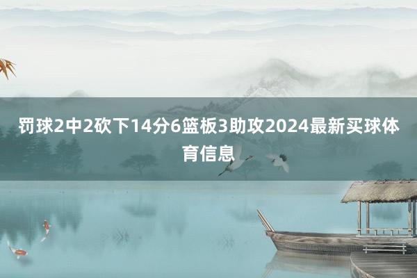 罚球2中2砍下14分6篮板3助攻2024最新买球体育信息
