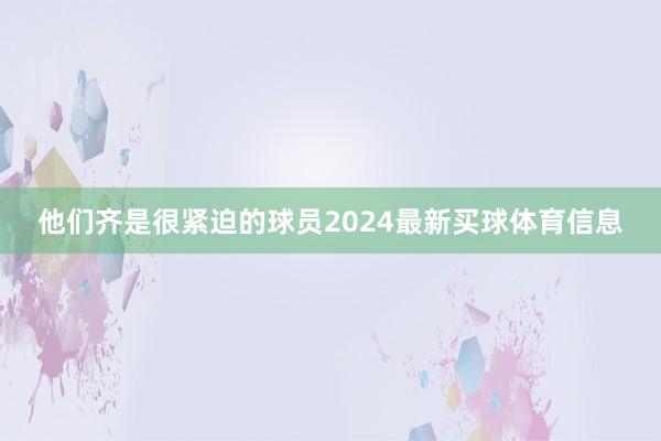 他们齐是很紧迫的球员2024最新买球体育信息