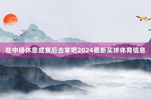 在中场休息或赛后击掌吧2024最新买球体育信息