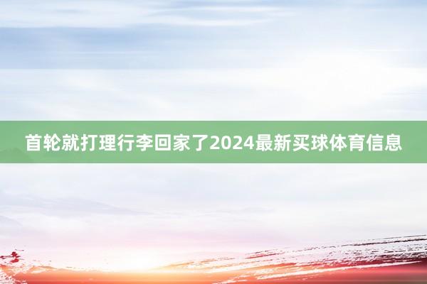 首轮就打理行李回家了2024最新买球体育信息