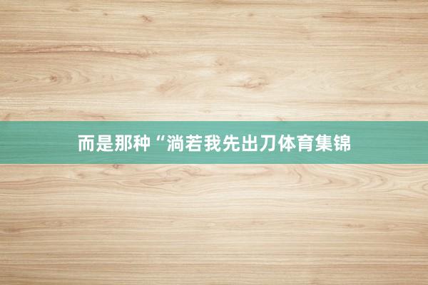 而是那种“淌若我先出刀体育集锦
