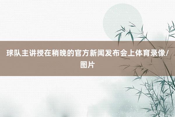 球队主讲授在稍晚的官方新闻发布会上体育录像/图片