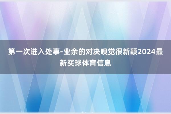 第一次进入处事-业余的对决嗅觉很新颖2024最新买球体育信息