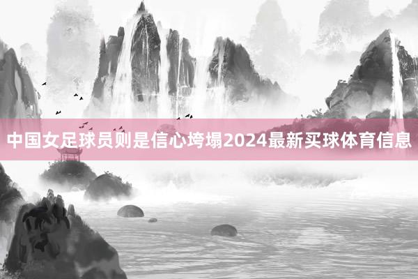中国女足球员则是信心垮塌2024最新买球体育信息