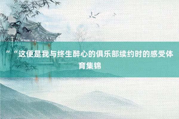 ”“这便是我与终生醉心的俱乐部续约时的感受体育集锦