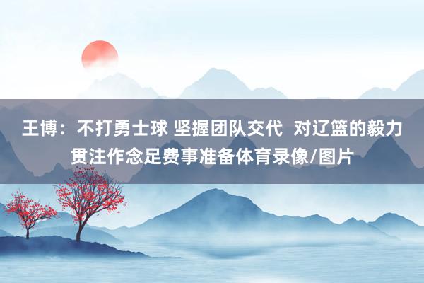王博:不打勇士球 坚握团队交代 对辽篮的毅力贯注作念足费事准备体育录像/图片