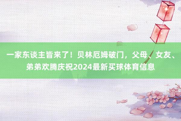 一家东谈主皆来了！贝林厄姆破门，父母、女友、弟弟欢腾庆祝2024最新买球体育信息