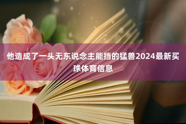 他造成了一头无东说念主能挡的猛兽2024最新买球体育信息