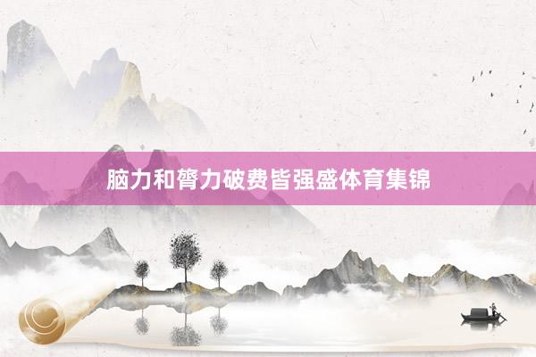 脑力和膂力破费皆强盛体育集锦