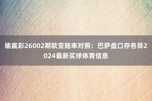 输赢彩26002期欧亚赔率对照：巴萨盘口存各异2024最新买球体育信息