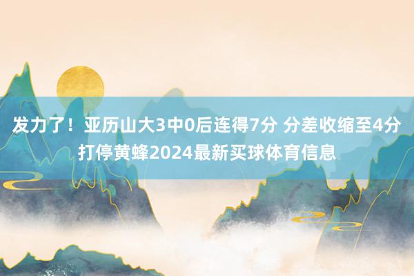 发力了！亚历山大3中0后连得7分 分差收缩至4分打停黄蜂2024最新买球体育信息