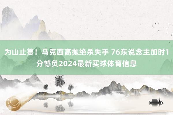 为山止篑！马克西高抛绝杀失手 76东说念主加时1分憾负2024最新买球体育信息