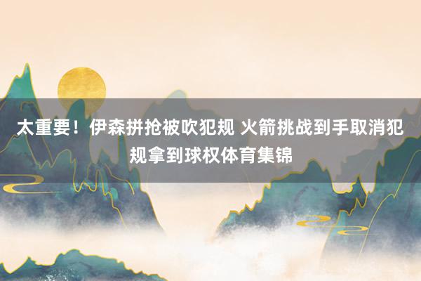 太重要！伊森拼抢被吹犯规 火箭挑战到手取消犯规拿到球权体育集锦