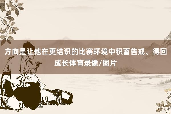 方向是让他在更结识的比赛环境中积蓄告戒、得回成长体育录像/图片