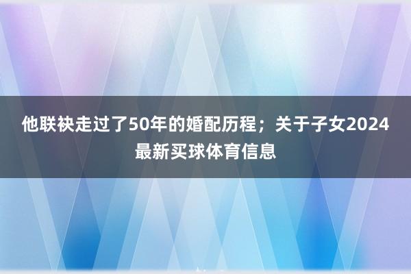 他联袂走过了50年的婚配历程；关于子女2024最新买球体育信息
