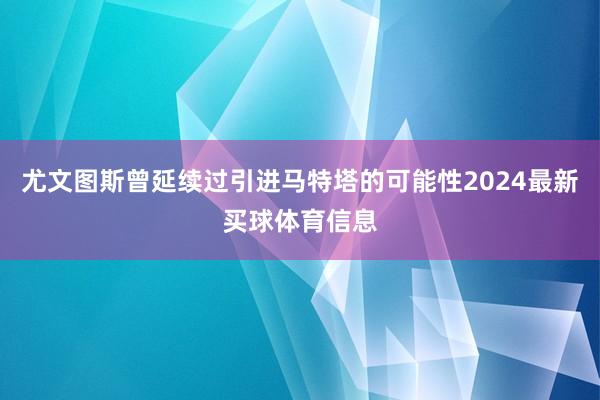 尤文图斯曾延续过引进马特塔的可能性2024最新买球体育信息