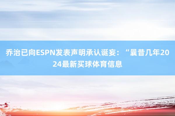 乔治已向ESPN发表声明承认诞妄：“曩昔几年2024最新买球体育信息