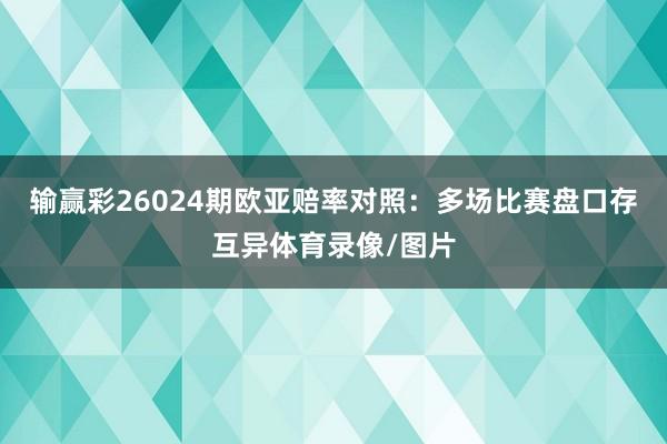 输赢彩26024期欧亚赔率对照：多场比赛盘口存互异体育录像/图片