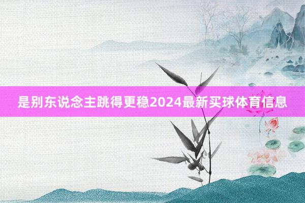 是别东说念主跳得更稳2024最新买球体育信息