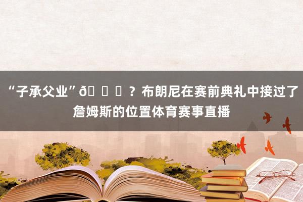 “子承父业”😅？布朗尼在赛前典礼中接过了詹姆斯的位置体育赛事直播