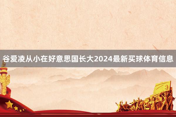 谷爱凌从小在好意思国长大2024最新买球体育信息