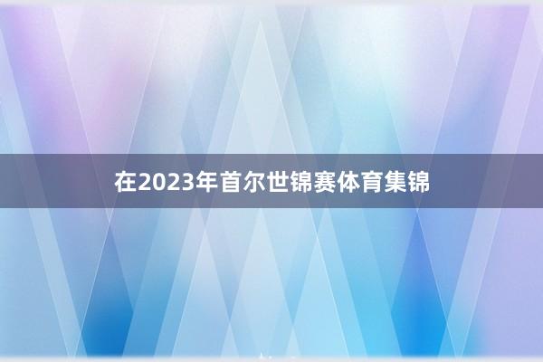 在2023年首尔世锦赛体育集锦