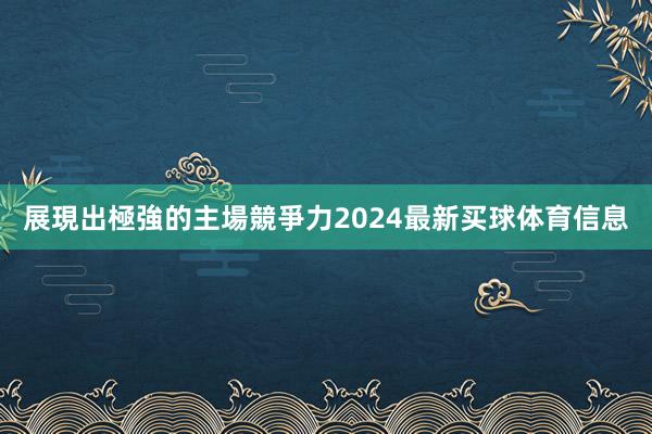 展現出極強的主場競爭力2024最新买球体育信息