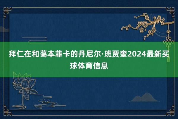 拜仁在和蔼本菲卡的丹尼尔·班贾奎2024最新买球体育信息